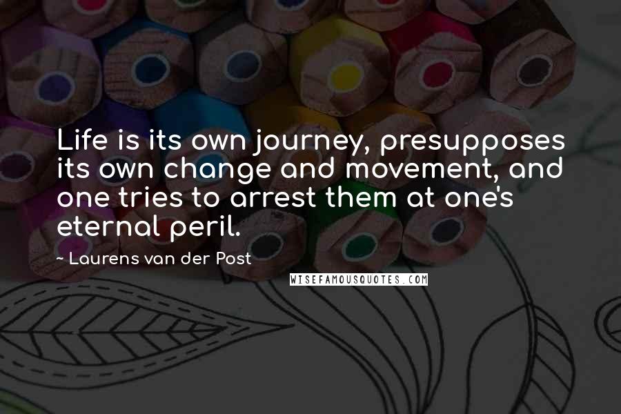 Laurens Van Der Post Quotes: Life is its own journey, presupposes its own change and movement, and one tries to arrest them at one's eternal peril.