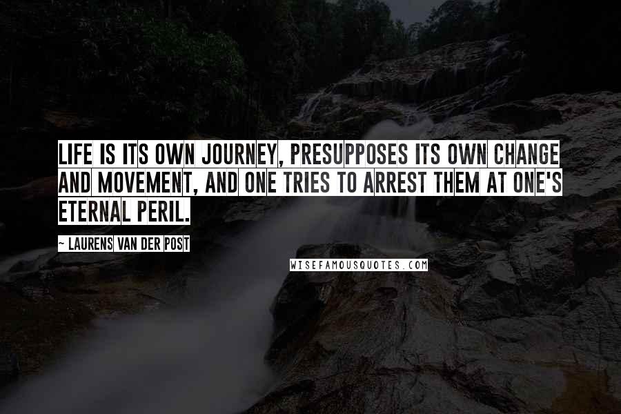 Laurens Van Der Post Quotes: Life is its own journey, presupposes its own change and movement, and one tries to arrest them at one's eternal peril.