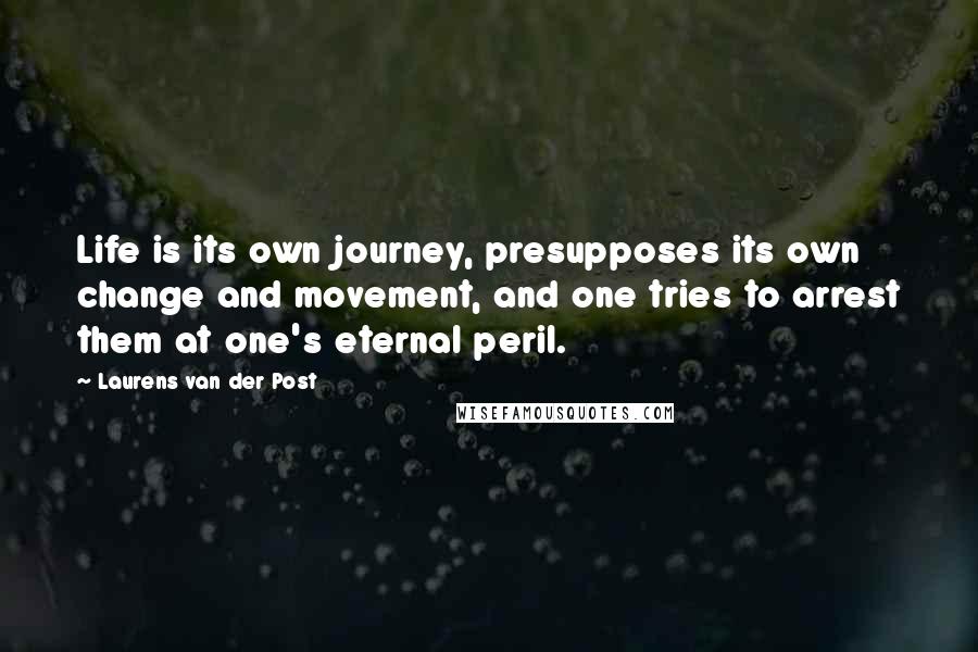 Laurens Van Der Post Quotes: Life is its own journey, presupposes its own change and movement, and one tries to arrest them at one's eternal peril.