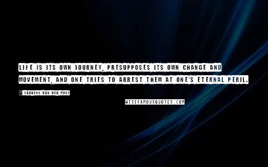 Laurens Van Der Post Quotes: Life is its own journey, presupposes its own change and movement, and one tries to arrest them at one's eternal peril.