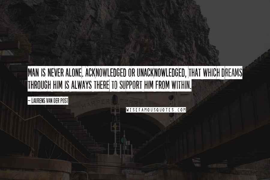 Laurens Van Der Post Quotes: Man is never alone. Acknowledged or unacknowledged, that which dreams through him is always there to support him from within.