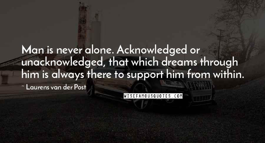 Laurens Van Der Post Quotes: Man is never alone. Acknowledged or unacknowledged, that which dreams through him is always there to support him from within.