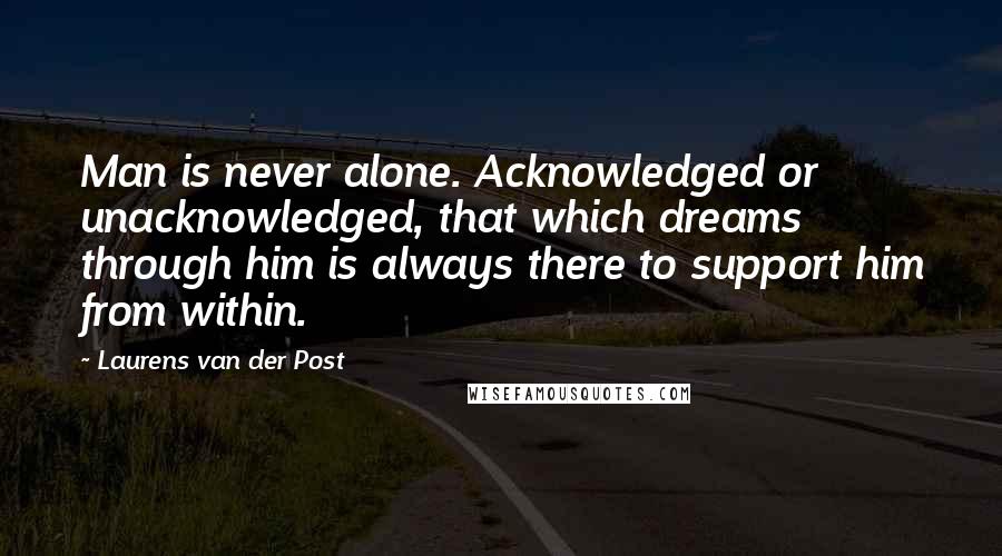 Laurens Van Der Post Quotes: Man is never alone. Acknowledged or unacknowledged, that which dreams through him is always there to support him from within.