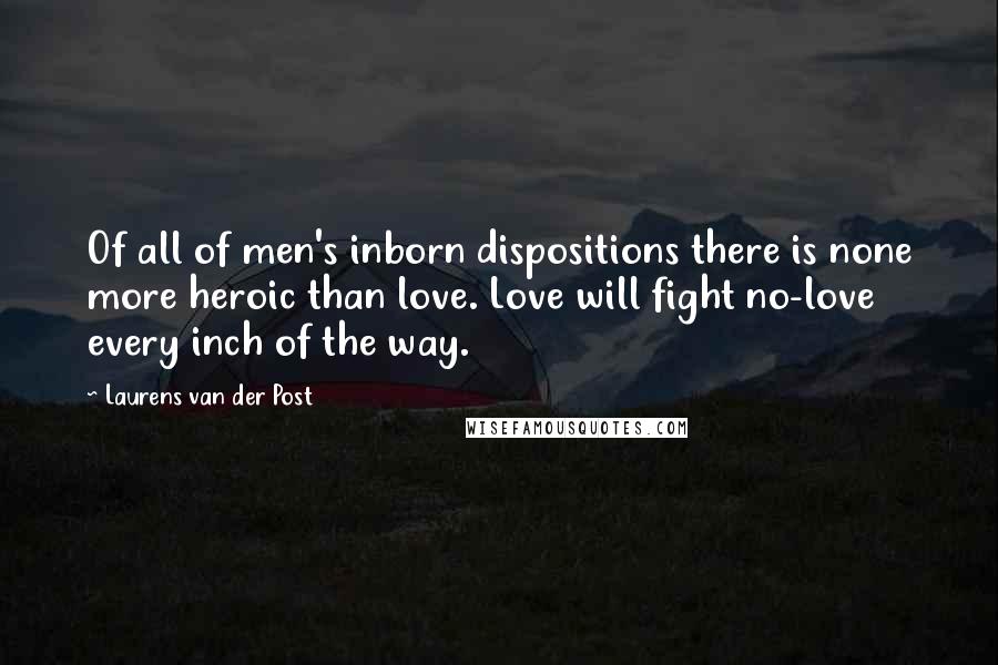 Laurens Van Der Post Quotes: Of all of men's inborn dispositions there is none more heroic than love. Love will fight no-love every inch of the way.