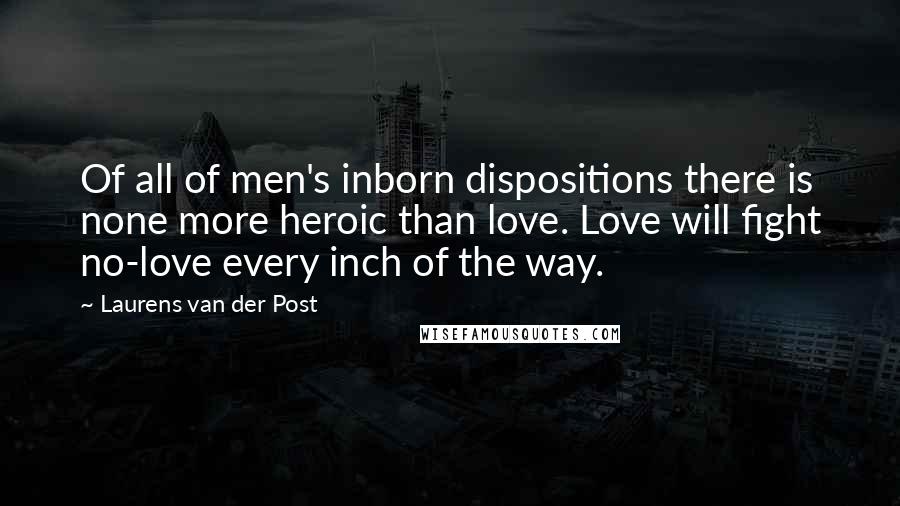 Laurens Van Der Post Quotes: Of all of men's inborn dispositions there is none more heroic than love. Love will fight no-love every inch of the way.