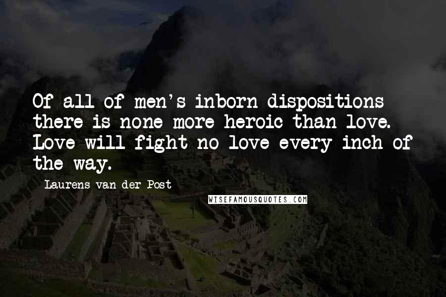 Laurens Van Der Post Quotes: Of all of men's inborn dispositions there is none more heroic than love. Love will fight no-love every inch of the way.