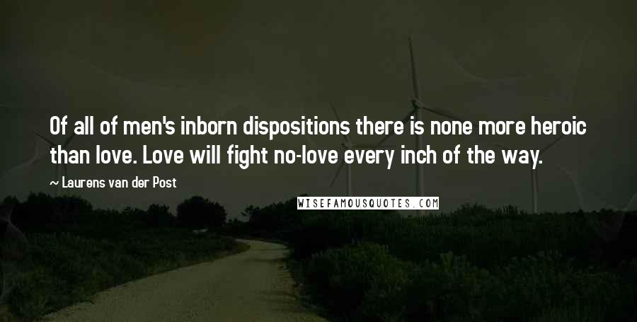 Laurens Van Der Post Quotes: Of all of men's inborn dispositions there is none more heroic than love. Love will fight no-love every inch of the way.