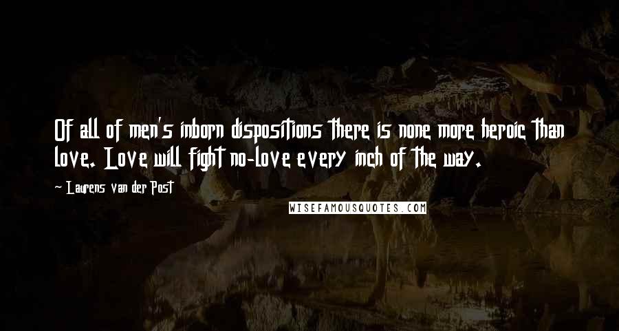 Laurens Van Der Post Quotes: Of all of men's inborn dispositions there is none more heroic than love. Love will fight no-love every inch of the way.