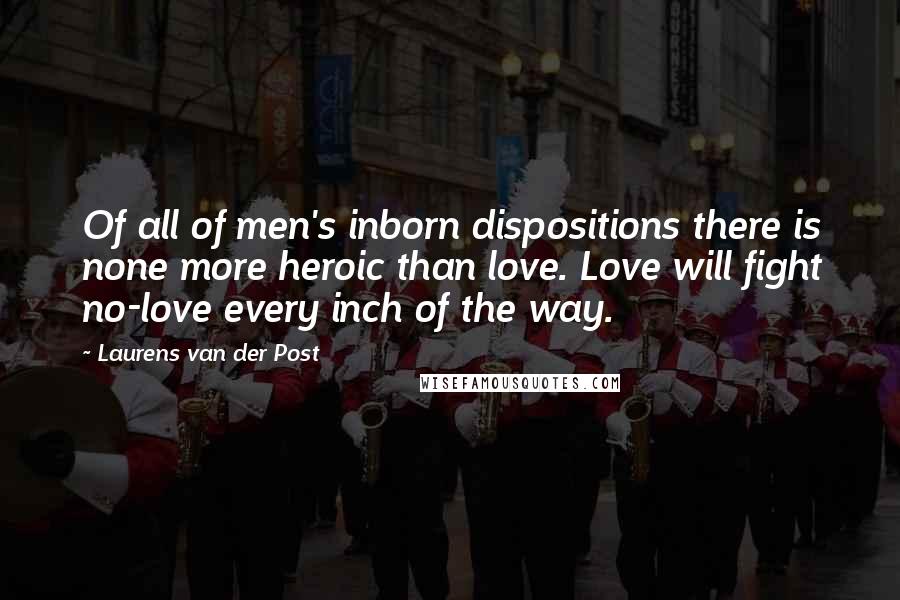 Laurens Van Der Post Quotes: Of all of men's inborn dispositions there is none more heroic than love. Love will fight no-love every inch of the way.