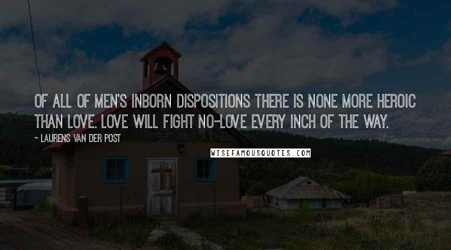 Laurens Van Der Post Quotes: Of all of men's inborn dispositions there is none more heroic than love. Love will fight no-love every inch of the way.