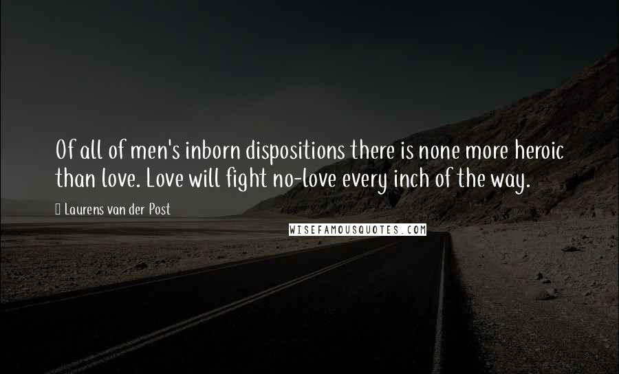 Laurens Van Der Post Quotes: Of all of men's inborn dispositions there is none more heroic than love. Love will fight no-love every inch of the way.