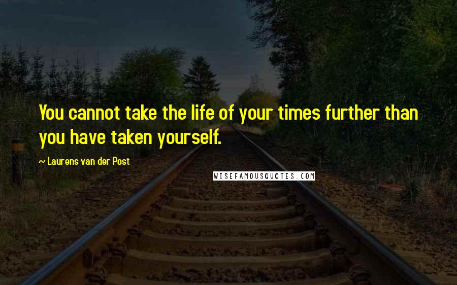 Laurens Van Der Post Quotes: You cannot take the life of your times further than you have taken yourself.