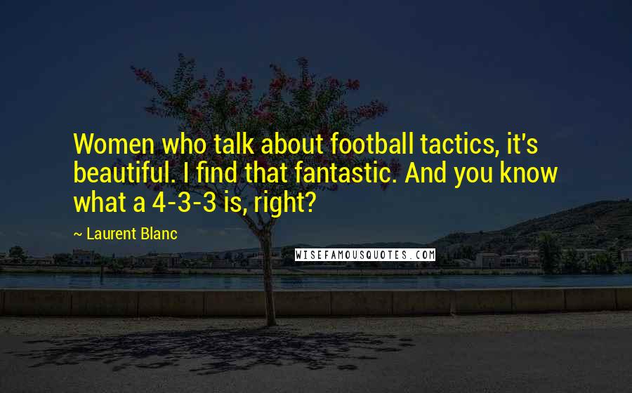 Laurent Blanc Quotes: Women who talk about football tactics, it's beautiful. I find that fantastic. And you know what a 4-3-3 is, right?