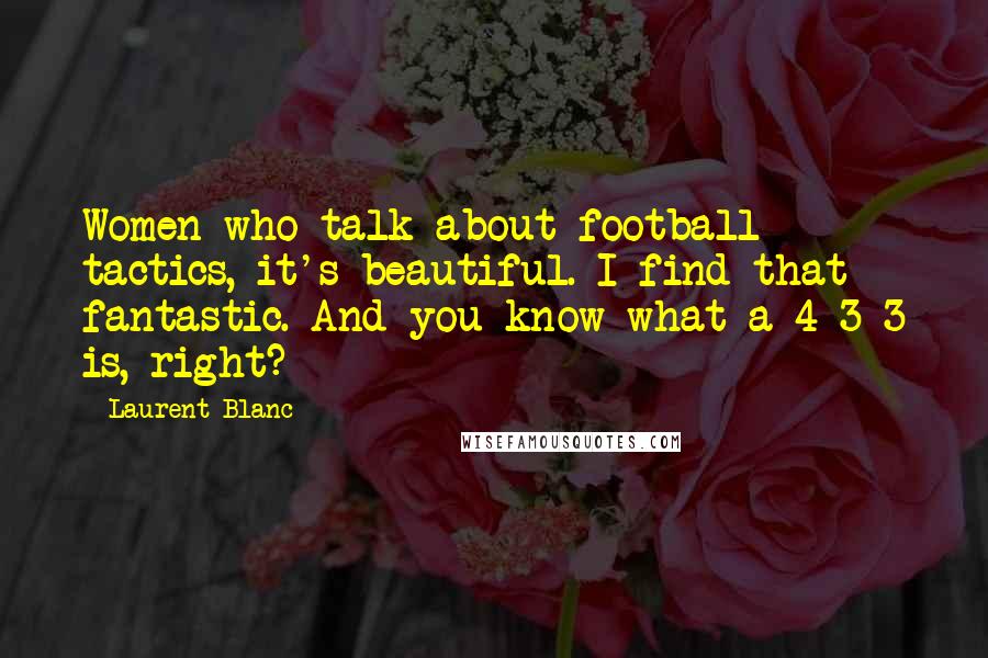 Laurent Blanc Quotes: Women who talk about football tactics, it's beautiful. I find that fantastic. And you know what a 4-3-3 is, right?