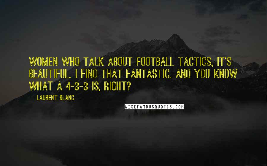 Laurent Blanc Quotes: Women who talk about football tactics, it's beautiful. I find that fantastic. And you know what a 4-3-3 is, right?