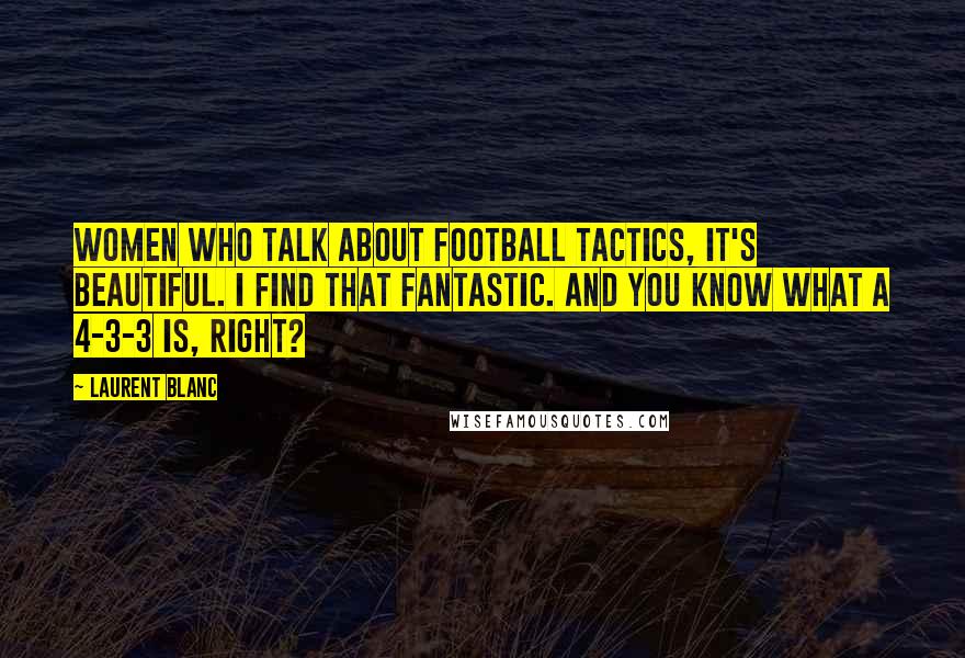 Laurent Blanc Quotes: Women who talk about football tactics, it's beautiful. I find that fantastic. And you know what a 4-3-3 is, right?