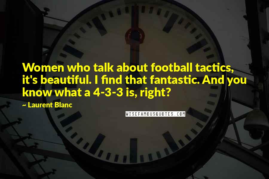 Laurent Blanc Quotes: Women who talk about football tactics, it's beautiful. I find that fantastic. And you know what a 4-3-3 is, right?