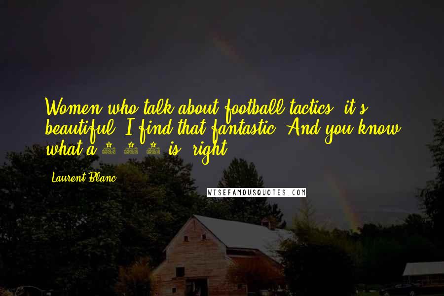 Laurent Blanc Quotes: Women who talk about football tactics, it's beautiful. I find that fantastic. And you know what a 4-3-3 is, right?