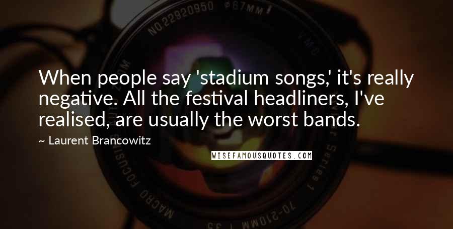 Laurent Brancowitz Quotes: When people say 'stadium songs,' it's really negative. All the festival headliners, I've realised, are usually the worst bands.