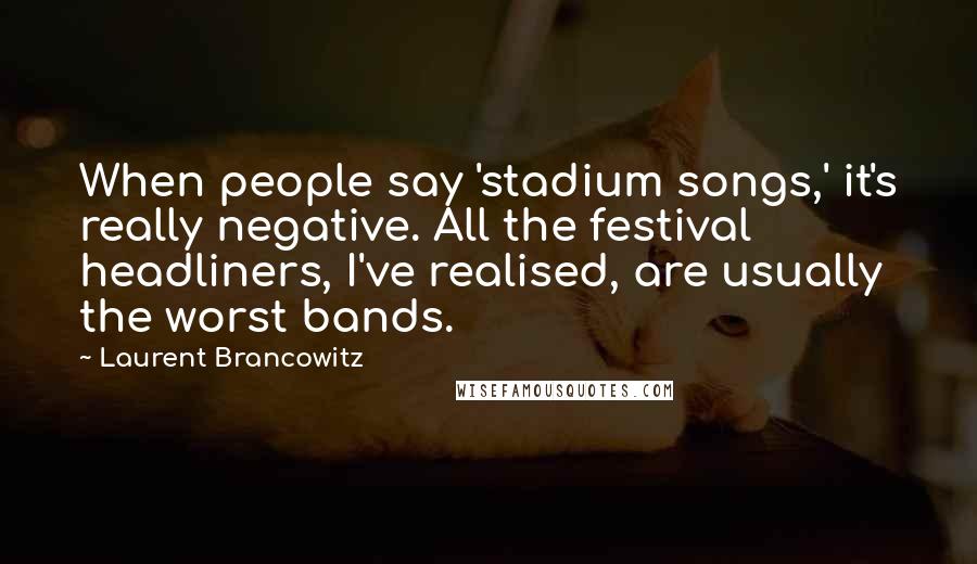 Laurent Brancowitz Quotes: When people say 'stadium songs,' it's really negative. All the festival headliners, I've realised, are usually the worst bands.