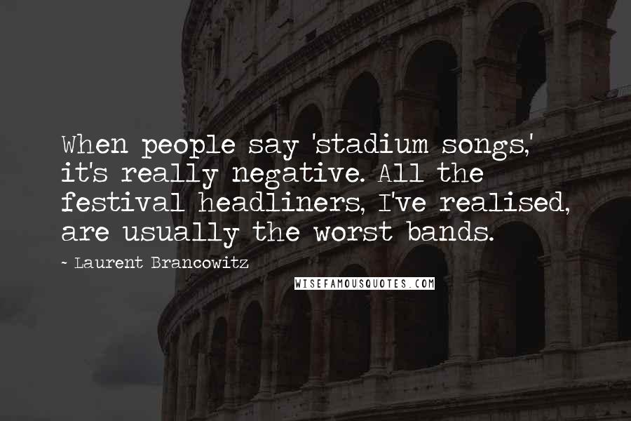 Laurent Brancowitz Quotes: When people say 'stadium songs,' it's really negative. All the festival headliners, I've realised, are usually the worst bands.