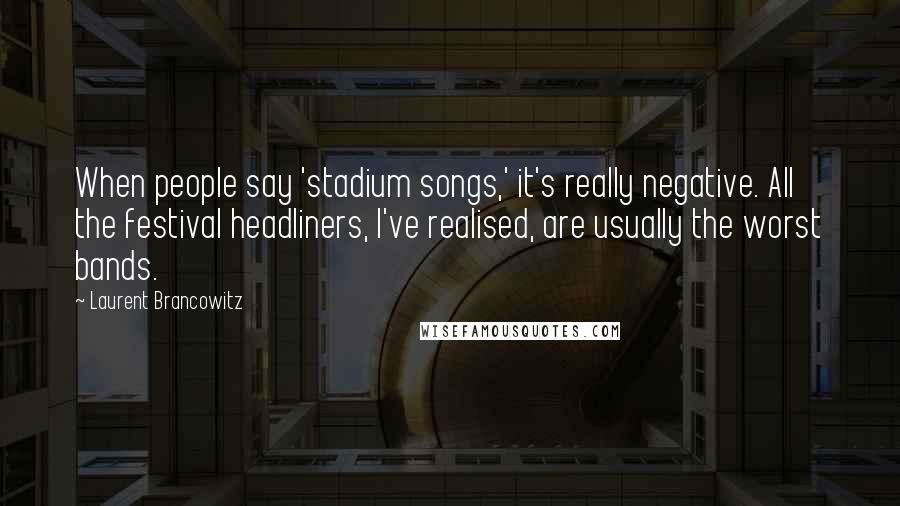 Laurent Brancowitz Quotes: When people say 'stadium songs,' it's really negative. All the festival headliners, I've realised, are usually the worst bands.