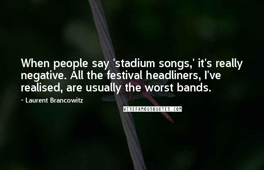 Laurent Brancowitz Quotes: When people say 'stadium songs,' it's really negative. All the festival headliners, I've realised, are usually the worst bands.