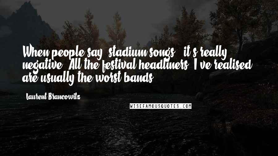 Laurent Brancowitz Quotes: When people say 'stadium songs,' it's really negative. All the festival headliners, I've realised, are usually the worst bands.