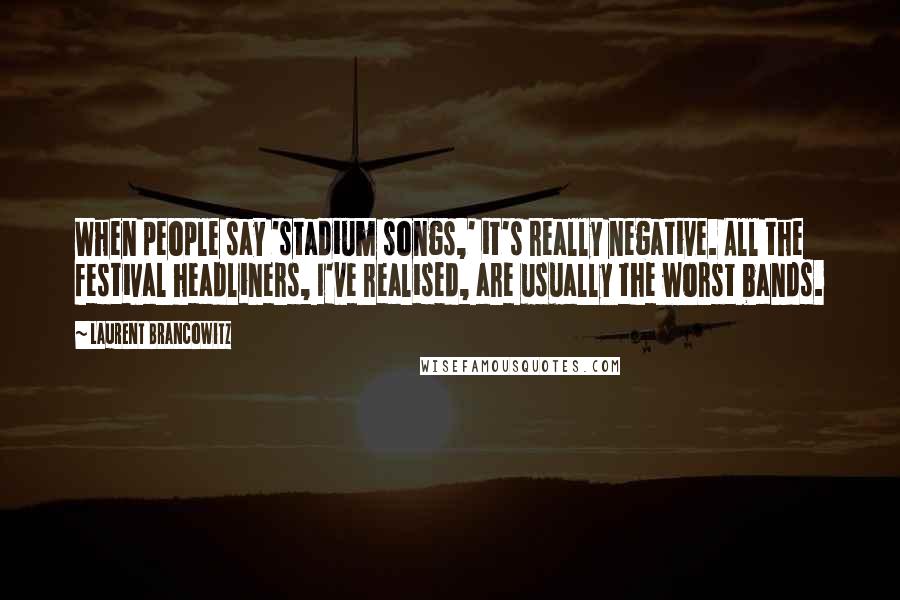 Laurent Brancowitz Quotes: When people say 'stadium songs,' it's really negative. All the festival headliners, I've realised, are usually the worst bands.