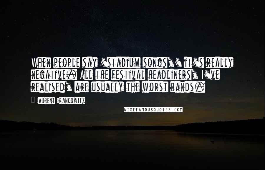 Laurent Brancowitz Quotes: When people say 'stadium songs,' it's really negative. All the festival headliners, I've realised, are usually the worst bands.