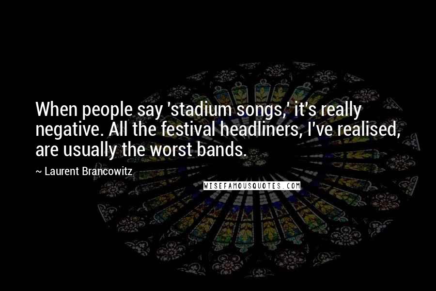 Laurent Brancowitz Quotes: When people say 'stadium songs,' it's really negative. All the festival headliners, I've realised, are usually the worst bands.