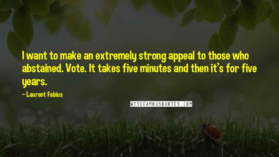 Laurent Fabius Quotes: I want to make an extremely strong appeal to those who abstained. Vote. It takes five minutes and then it's for five years.