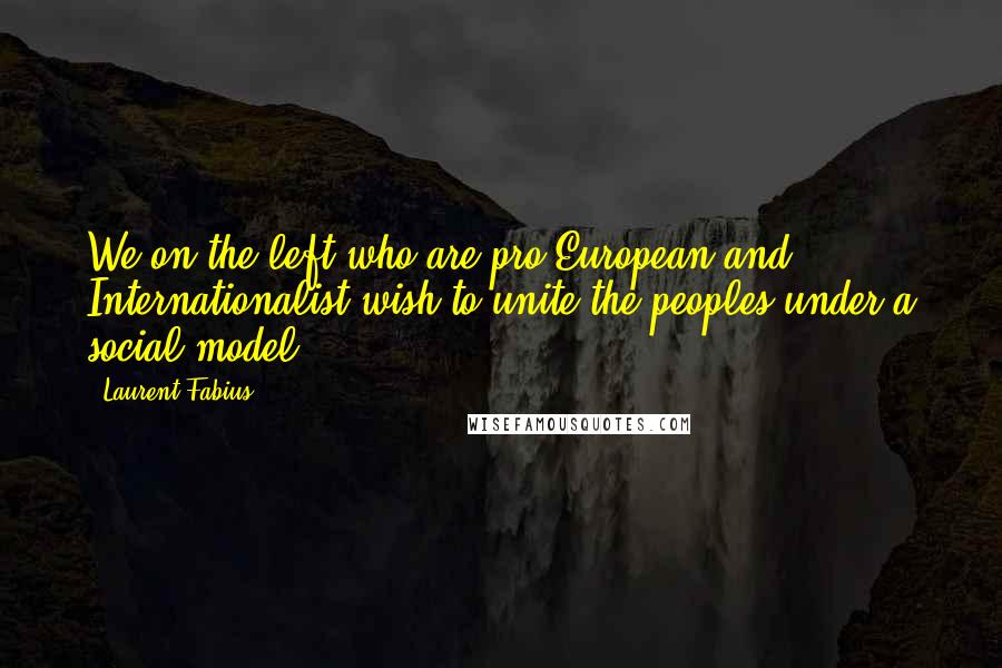 Laurent Fabius Quotes: We on the left who are pro-European and Internationalist wish to unite the peoples under a social model.