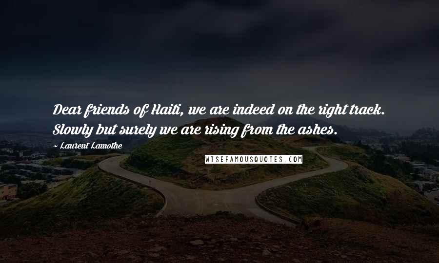 Laurent Lamothe Quotes: Dear friends of Haiti, we are indeed on the right track. Slowly but surely we are rising from the ashes.