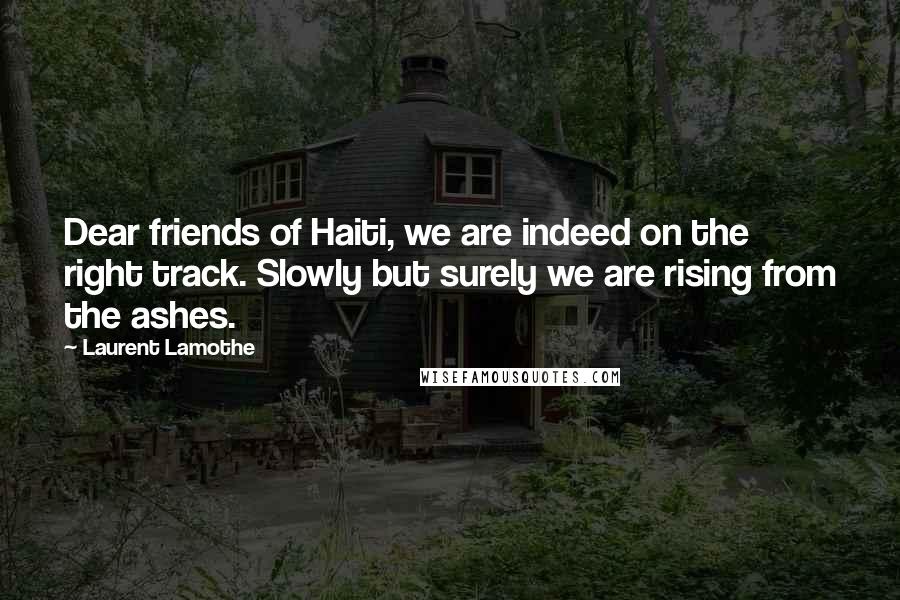 Laurent Lamothe Quotes: Dear friends of Haiti, we are indeed on the right track. Slowly but surely we are rising from the ashes.