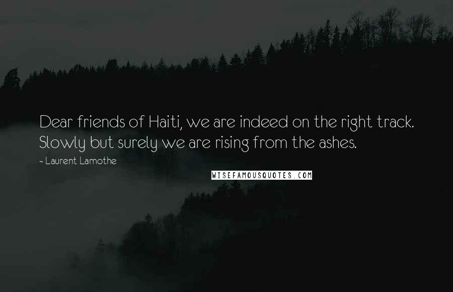 Laurent Lamothe Quotes: Dear friends of Haiti, we are indeed on the right track. Slowly but surely we are rising from the ashes.