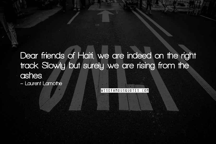 Laurent Lamothe Quotes: Dear friends of Haiti, we are indeed on the right track. Slowly but surely we are rising from the ashes.