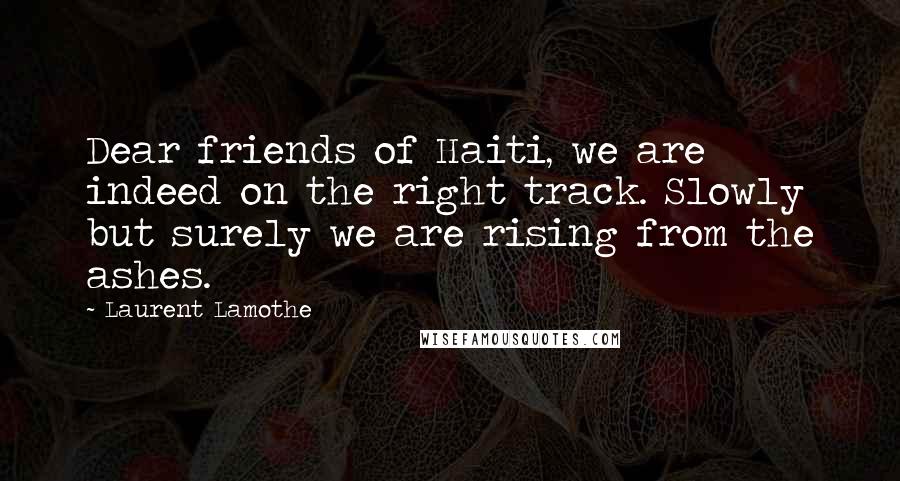 Laurent Lamothe Quotes: Dear friends of Haiti, we are indeed on the right track. Slowly but surely we are rising from the ashes.