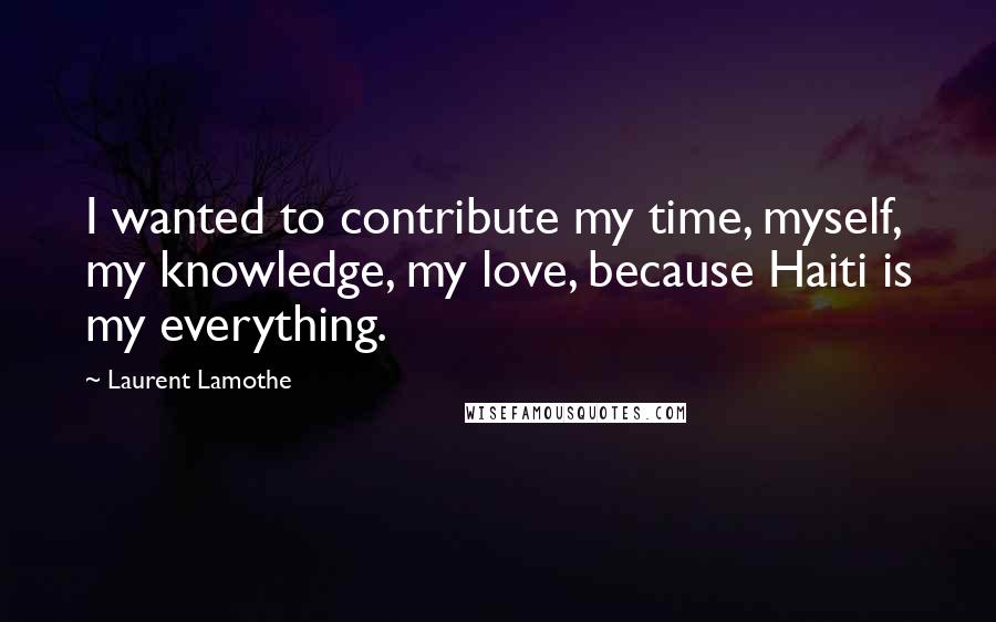 Laurent Lamothe Quotes: I wanted to contribute my time, myself, my knowledge, my love, because Haiti is my everything.