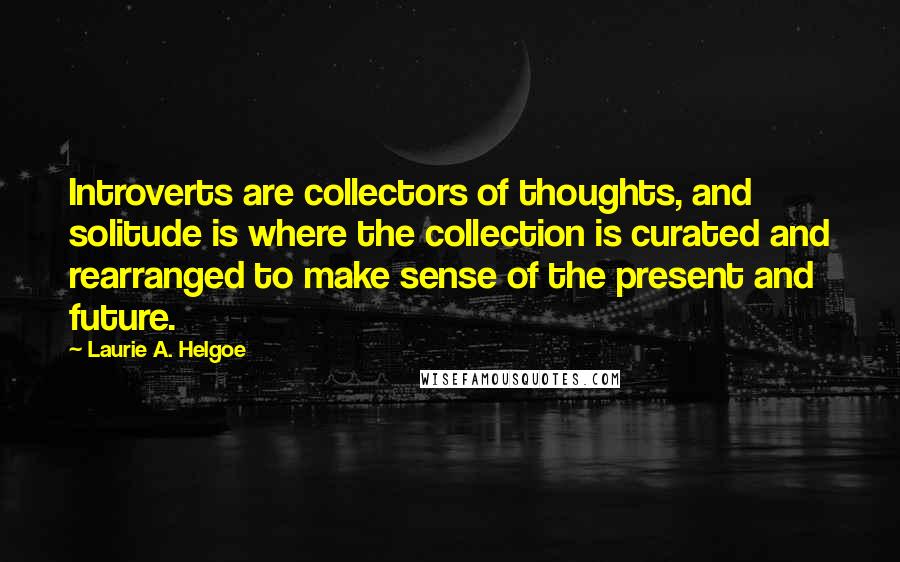 Laurie A. Helgoe Quotes: Introverts are collectors of thoughts, and solitude is where the collection is curated and rearranged to make sense of the present and future.