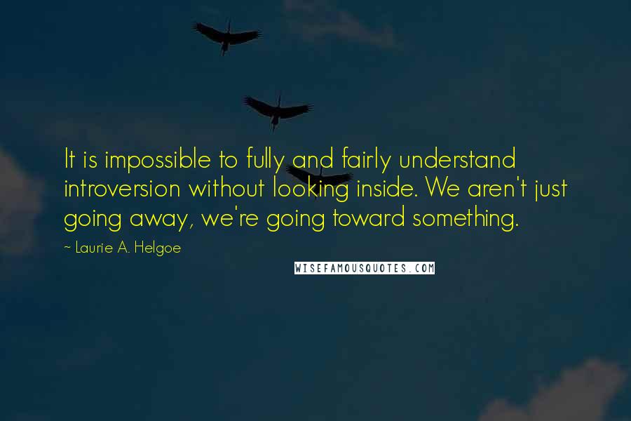 Laurie A. Helgoe Quotes: It is impossible to fully and fairly understand introversion without looking inside. We aren't just going away, we're going toward something.