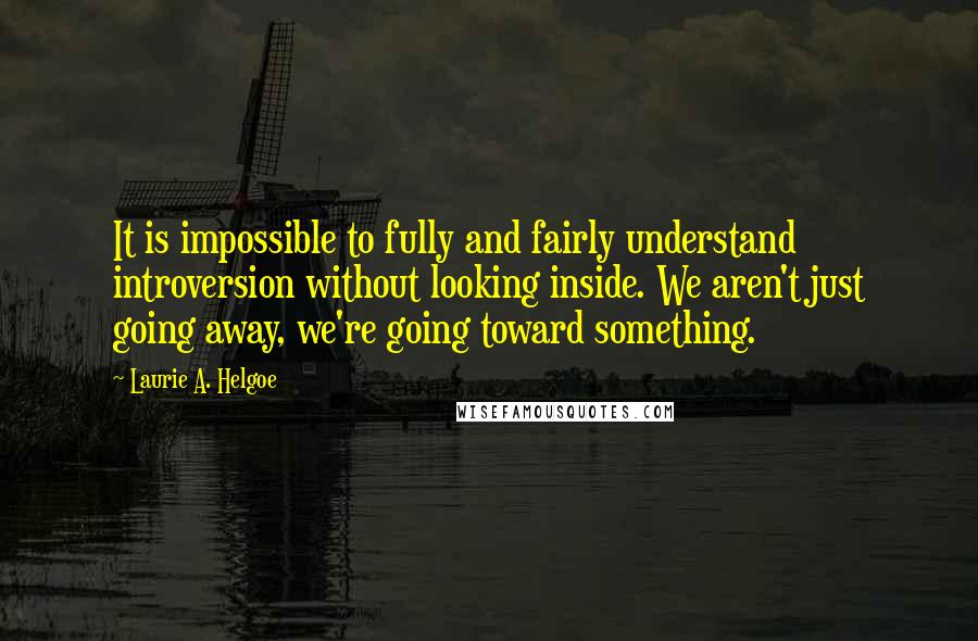 Laurie A. Helgoe Quotes: It is impossible to fully and fairly understand introversion without looking inside. We aren't just going away, we're going toward something.