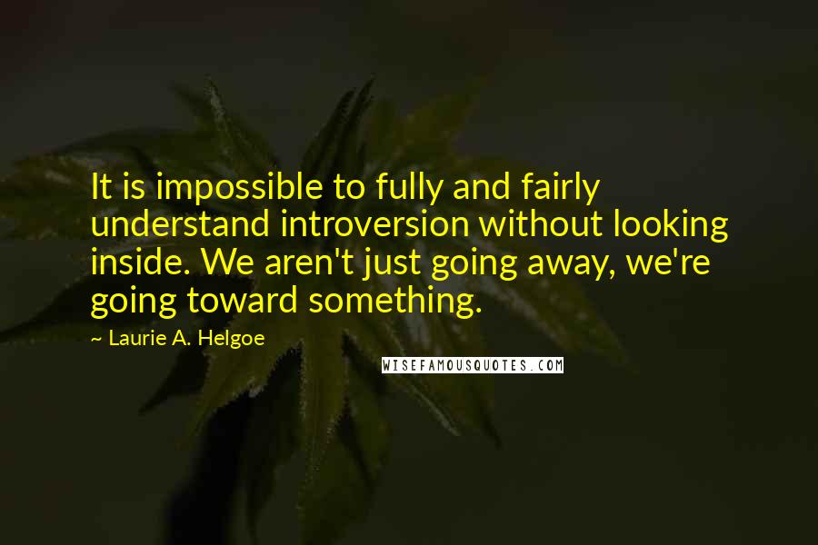 Laurie A. Helgoe Quotes: It is impossible to fully and fairly understand introversion without looking inside. We aren't just going away, we're going toward something.