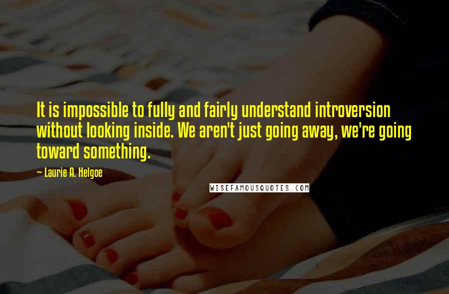 Laurie A. Helgoe Quotes: It is impossible to fully and fairly understand introversion without looking inside. We aren't just going away, we're going toward something.