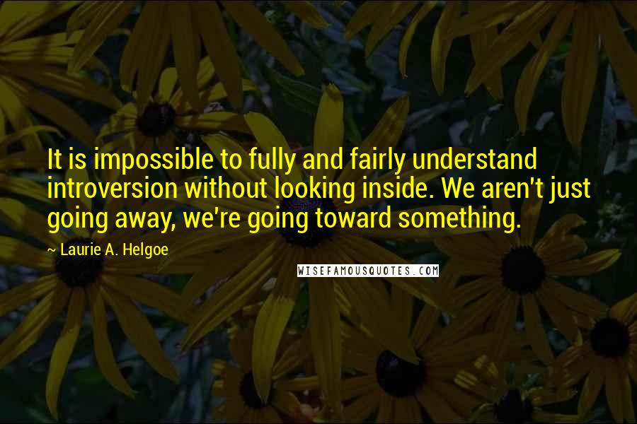 Laurie A. Helgoe Quotes: It is impossible to fully and fairly understand introversion without looking inside. We aren't just going away, we're going toward something.