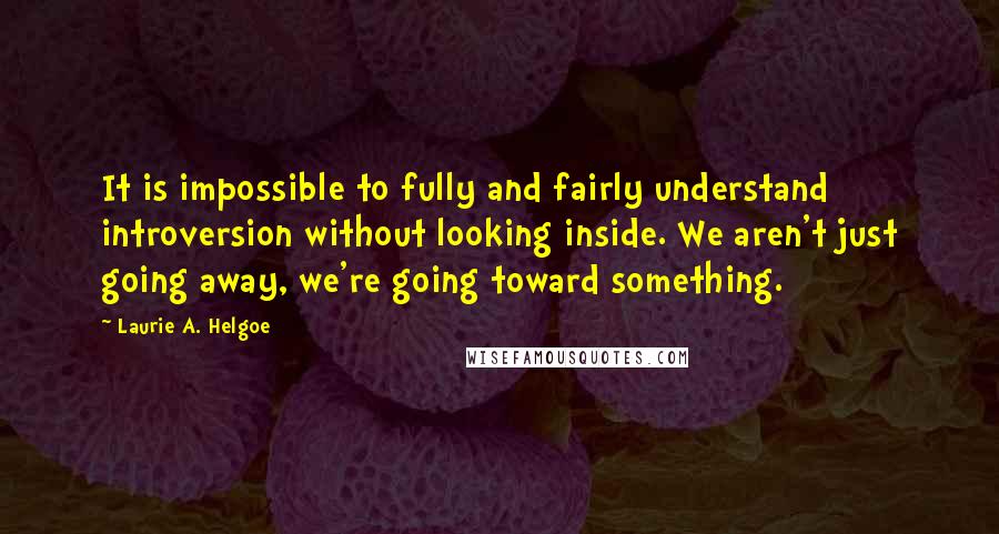 Laurie A. Helgoe Quotes: It is impossible to fully and fairly understand introversion without looking inside. We aren't just going away, we're going toward something.