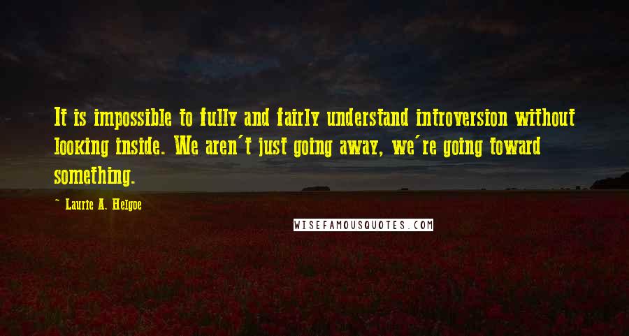 Laurie A. Helgoe Quotes: It is impossible to fully and fairly understand introversion without looking inside. We aren't just going away, we're going toward something.