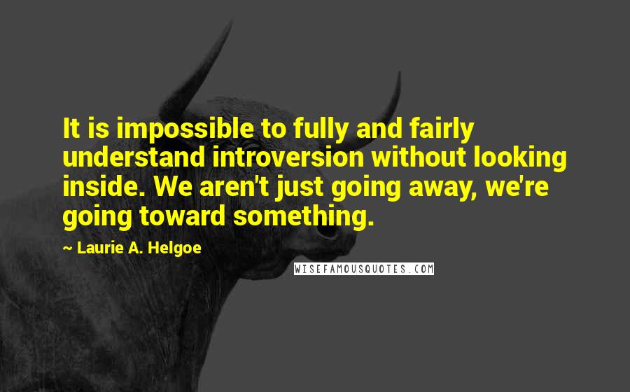 Laurie A. Helgoe Quotes: It is impossible to fully and fairly understand introversion without looking inside. We aren't just going away, we're going toward something.