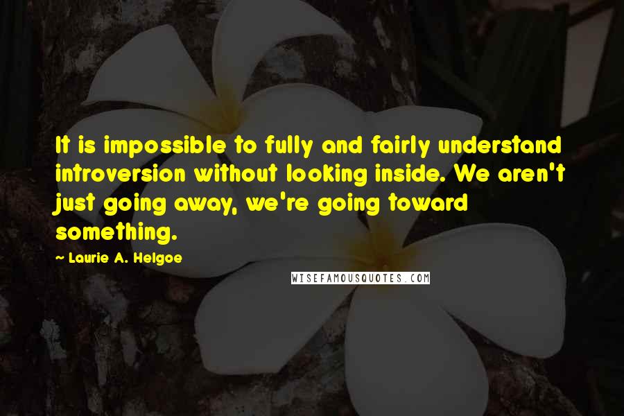 Laurie A. Helgoe Quotes: It is impossible to fully and fairly understand introversion without looking inside. We aren't just going away, we're going toward something.