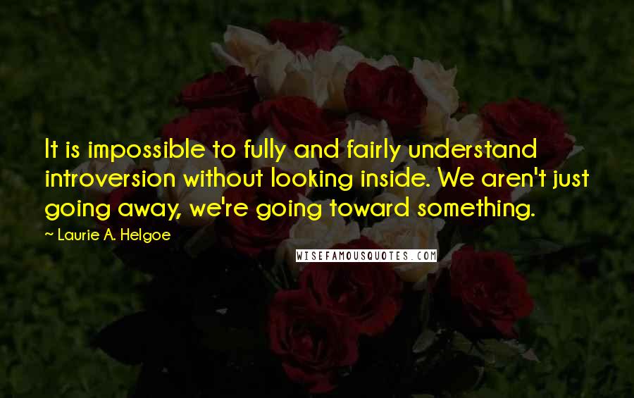 Laurie A. Helgoe Quotes: It is impossible to fully and fairly understand introversion without looking inside. We aren't just going away, we're going toward something.